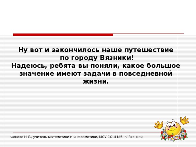 Ну вот и закончилось наше путешествие  по городу Вязники!  Надеюсь, ребята вы поняли, какое большое значение имеют задачи в повседневной жизни. Фонова Н.Л., учитель математики и информатики, МОУ СОШ №5, г. Вязники