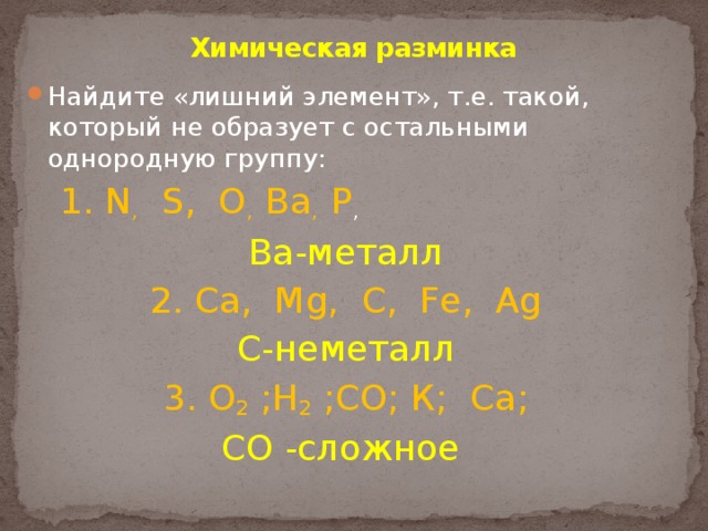 Химическая разминка   Найдите «лишний элемент», т.е. такой, который не образует с остальными однородную группу: 1. N ,    S, O ,  Ba , P ,  Ba-металл 2. Са, Mg, С, Fe, Ag С-неметалл 3. O 2  ;Н 2  ;СО; К;  Ca; СО -сложное 
