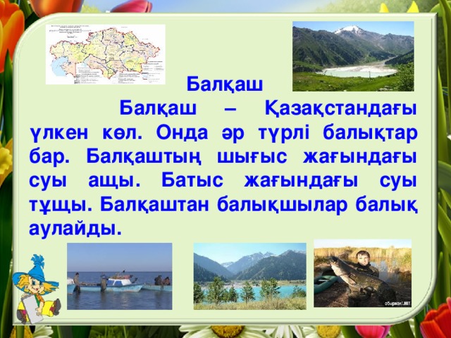 Балқаш   Балқаш – Қазақстандағы үлкен көл. Онда әр түрлі балықтар бар. Балқаштың шығыс жағындағы суы ащы. Батыс жағындағы суы тұщы. Балқаштан балықшылар балық аулайды.