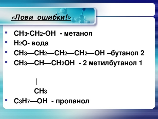 «Лови ошибки!»  СН 3 -СН 2 -ОН - метанол H 2 O- вода CH 3 —CH 2 —CH 2 —CH 2 —OH –бутанол 2 CH 3 —CH—CH 2 OH - 2 метилбутанол 1  |  CH 3 C 3 H 7 —OH - пропанол
