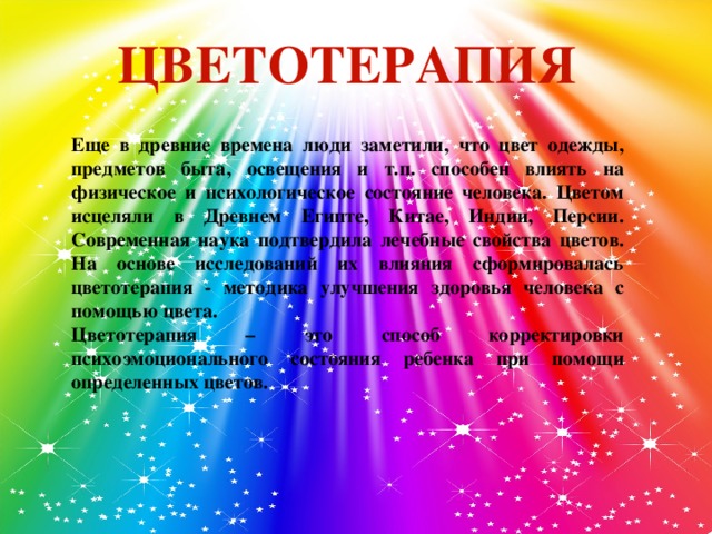 ЦВЕТОТЕРАПИЯ  Еще в древние времена люди заметили, что цвет одежды, предметов быта, освещения и т.п. способен влиять на физическое и психологическое состояние человека. Цветом исцеляли в Древнем Египте, Китае, Индии, Персии. Современная наука подтвердила лечебные свойства цветов. На основе исследований их влияния сформировалась цветотерапия - методика улучшения здоровья человека с помощью цвета. Цветотерапия – это способ корректировки психоэмоционального состояния ребенка при помощи определенных цветов.