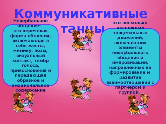 Коммуникативные танцы Невербальное общение- это неречевая форма общения, включающая в себя жесты, мимику, позы, визуальный контакт, тембр голоса, прикосновения и передающая образное и эмоциональное содержание это несколько несложных танцевальных движений, включающих элементы невербального общения и импровизации, направленных на формирование и развитие взаимоотношений с партнером и группой .