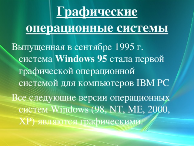 Графические операционные системы Выпущенная в сентябре 1995 г. система Windows 95 стала первой графической операционной системой для компьютеров IВМ РС Все следующие версии операционных систем Windows (98, NT, ME, 2000, XP) являются графическими.