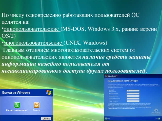 По числу одновременно работающих пользователей ОС делятся на: однопользовательские (MS-DOS, Windows 3.x, ранние версии OS/2) многопользовательские (UNIX, Windows)  Главным отличием многопользовательских систем от однопользовательских является наличие средств защиты информации каждого пользователя от несанкционированного доступа других пользователей .