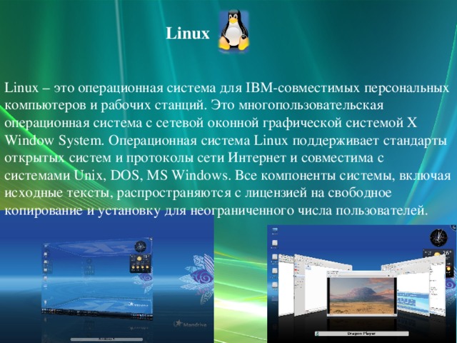 Linux Linux – это операционная система для IBM-совместимых персональных компьютеров и рабочих станций. Это многопользовательская операционная система с сетевой оконной графической системой X Window System. Операционная система Linux поддерживает стандарты открытых систем и протоколы сети Интернет и совместима с системами Unix, DOS, MS Windows. Все компоненты системы, включая исходные тексты, распространяются с лицензией на свободное копирование и установку для неограниченного числа пользователей.