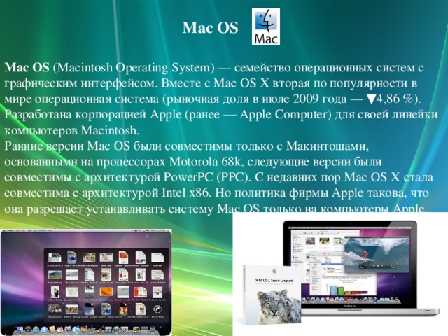 Mac OS Mac OS (Macintosh Operating System) — семейство операционных систем с графическим интерфейсом. Вместе с Mac OS X вторая по популярности в мире операционная система (рыночная доля в июле 2009 года — ▼4,86 %). Разработана корпорацией Apple (ранее — Apple Computer) для своей линейки компьютеров Macintosh. Ранние версии Mac OS были совместимы только с Макинтошами, основанными на процессорах Motorola 68k, следующие версии были совместимы с архитектурой PowerPC (PPC). С недавних пор Mac OS X стала совместима с архитектурой Intel x86. Но политика фирмы Apple такова, что она разрешает устанавливать систему Mac OS только на компьютеры Apple.