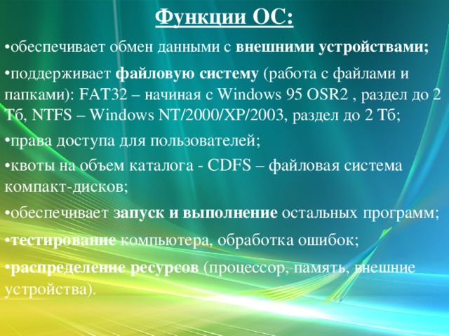 Функции ОС: обеспечивает обмен данными с  внешними устройствами; поддерживает  файловую систему  (работа с файлами и папками): FAT32 – начиная с Windows 95 OSR2 , раздел до 2 Тб, NTFS – Windows NT/2000/XP/2003, раздел до 2 Тб; права доступа для пользователей; квоты на объем каталога - CDFS – файловая система компакт-дисков; обеспечивает  запуск и выполнение  остальных программ; тестирование  компьютера, обработка ошибок; распределение ресурсов  (процессор, память, внешние устройства).