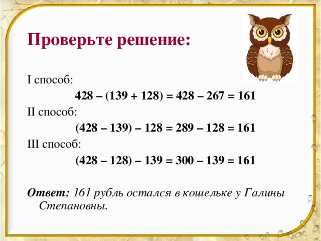 Проверьте решение: I способ:   428 – (139 + 128) = 428 – 267 = 161 II способ:   (428 – 139) – 128 = 289 – 128 = 161 III способ:    (428 – 128) – 139 = 300 – 139 = 161 Ответ:  161 рубль остался в кошельке у Галины Степановны.