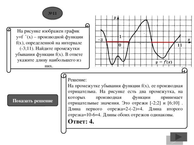 № 11 На рисунке изображен график  y=f `(x) – производной функции f(x), определенной на интервале  (-3;11). Найдите промежутки убывания функции f(x). В ответе укажите длину наибольшего из них. Решение: На промежутке убывания функции f(x), ее производная отрицательна. На рисунке есть два промежутка, на которых производная функции принимает отрицательные значения. Это отрезки [-2;2] и [6;10] . Длина первого отрезка=2-(-2)=4. Длина второго отрезка=10-6=4. Длины обоих отрезков одинаковы. Ответ: 4. Показать решение