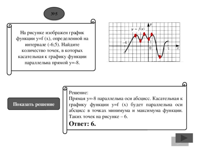 № 5 На рисунке изображен график функции y=f (x), определенной на интервале (-6;5). Найдите количество точек, в которых касательная к графику функции параллельна прямой у=-8. Решение: Прямая у=-8 параллельна оси абсцисс. Касательная к графику функции y=f (x) будет параллельна оси абсцисс в точках минимума и максимума функции. Таких точек на рисунке – 6. Ответ: 6. Показать решение