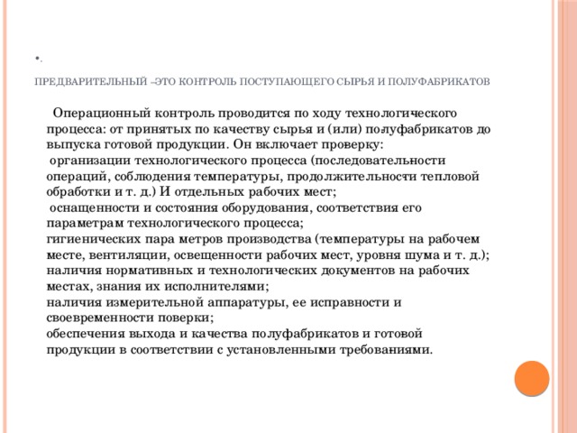 • .   Предварительный –это контроль поступающего сырья и полуфабрикатов  Операционный контроль  проводится по ходу технологи­ческого процесса: от принятых по качеству сырья и (или) по­луфабрикатов до выпуска готовой продукции. Он включает про­верку:  организации технологического процесса (последователь­ности операций, соблюдения температуры, продолжительнос­ти тепловой обработки и т. д.) И отдельных рабочих мест;  оснащенности и состояния оборудования, соответствия его параметрам технологического процесса;  гигиенических пара метров производства (температуры на рабочем месте, вентиляции, освещенности рабочих мест, уровня шума и т. д.);  наличия нормативных и технологических документов на рабочих местах, знания их исполнителями;  наличия измерительной аппаратуры, ее исправности и своевременности поверки;  обеспечения выхода и качества полуфабрикатов и гото­вой продукции в соответствии с установленными требова­ниями.