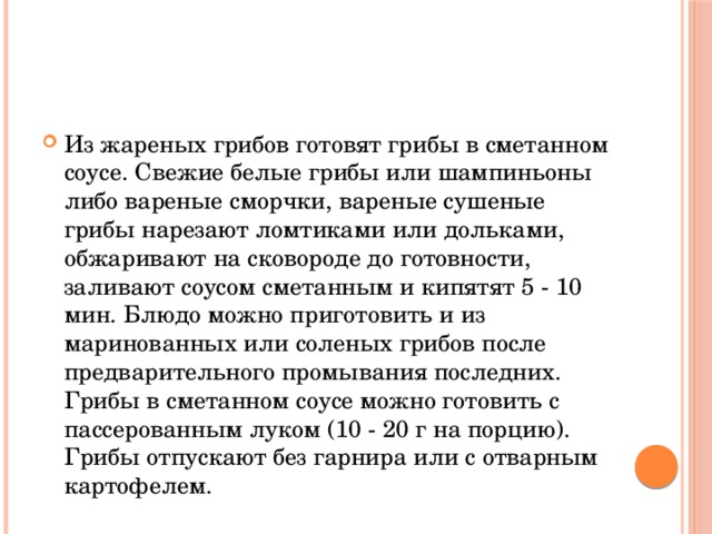 Из жареных грибов готовят грибы в сметанном соусе. Свежие белые грибы или шампиньоны либо вареные сморчки, вареные сушеные грибы нарезают ломтиками или дольками, обжаривают на сковороде до готовности, заливают соусом сметанным и кипятят 5 - 10 мин. Блюдо можно приготовить и из маринованных или соленых грибов после предварительного промывания последних. Грибы в сметанном соусе можно готовить с пассерованным луком (10 - 20 г на порцию). Грибы отпускают без гарнира или с отварным картофелем.