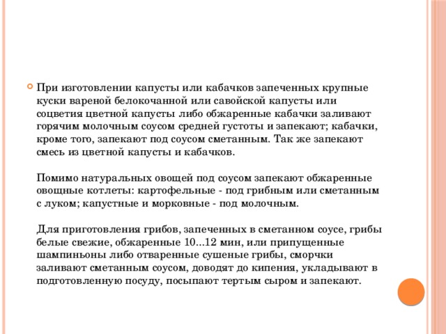 При изготовлении капусты или кабачков запеченных крупные куски вареной белокочанной или савойской капусты или соцветия цветной капусты либо обжаренные кабачки заливают горячим молочным соусом средней густоты и запекают; кабачки, кроме того, запекают под соусом сметанным. Так же запекают смесь из цветной капусты и кабачков.   Помимо натуральных овощей под соусом запекают обжаренные овощные котлеты: картофельные - под грибным или сметанным с луком; капустные и морковные - под молочным.   Для приготовления грибов, запеченных в сметанном соусе, грибы белые свежие, обжаренные 10...12 мин, или припущенные шампиньоны либо отваренные сушеные грибы, сморчки заливают сметанным соусом, доводят до кипения, укладывают в подготовленную посуду, посыпают тертым сыром и запекают.