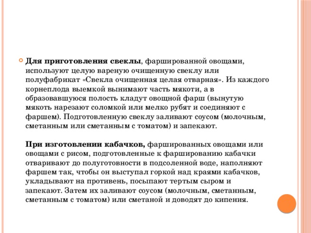 Для приготовления свеклы , фаршированной овощами, используют целую вареную очищенную свеклу или полуфабрикат «Свекла очищенная целая отварная». Из каждого корнеплода выемкой вынимают часть мякоти, а в образовавшуюся полость кладут овощной фарш (вынутую мякоть нарезают соломкой или мелко рубят и соединяют с фаршем). Подготовленную свеклу заливают соусом (молочным, сметанным или сметанным с томатом) и запекают.   При изготовлении кабачков, фаршированных овощами или овощами с рисом, подготовленные к фаршированию кабачки отваривают до полуготовности в подсоленной воде, наполняют фаршем так, чтобы он выступал горкой над краями кабачков, укладывают на противень, посыпают тертым сыром и запекают. Затем их заливают соусом (молочным, сметанным, сметанным с томатом) или сметаной и доводят до кипения.