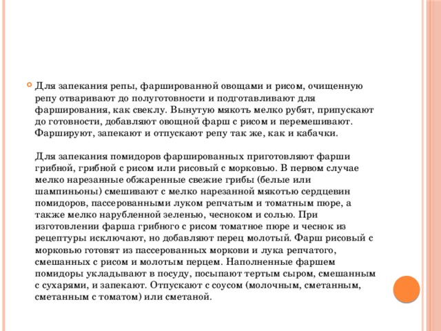 Для запекания репы, фаршированной овощами и рисом, очищенную репу отваривают до полуготовности и подготавливают для фарширования, как свеклу. Вынутую мякоть мелко рубят, припускают до готовности, добавляют овощной фарш с рисом и перемешивают. Фаршируют, запекают и отпускают репу так же, как и кабачки.   Для запекания помидоров фаршированных приготовляют фарши грибной, грибной с рисом или рисовый с морковью. В первом случае мелко нарезанные обжаренные свежие грибы (белые или шампиньоны) смешивают с мелко нарезанной мякотью сердцевин помидоров, пассерованными луком репчатым и томатным пюре, а также мелко нарубленной зеленью, чесноком и солью. При изготовлении фарша грибного с рисом томатное пюре и чеснок из рецептуры исключают, но добавляют перец молотый. Фарш рисовый с морковью готовят из пассерованных моркови и лука репчатого, смешанных с рисом и молотым перцем. Наполненные фаршем помидоры укладывают в посуду, посыпают тертым сыром, смешанным с сухарями, и запекают. Отпускают с соусом (молочным, сметанным, сметанным с томатом) или сметаной.