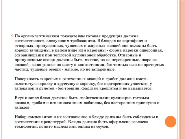 По органолептическим показателям готовая продукция должна соответствовать следующим требованиям. В блюдах из картофеля и отварных, припущенных, тушеных и жареных овощей они должны быть хорошо зачищены, в целом виде или нарезаны - форма нарезки однородная, сохранившаяся при тепловой кулинарной обработке. Отварные и припущенные овощи должны быть мягкие, но не переваренные, пюре из овощей - одно родное по цвету и консистенции, без темных или не протертых частиц; тушеные овощи - мягкие, но не запаренные.   Поверхность жареных и запеченных овощей и грибов должна иметь золотистую окраску и хрустящую корочку, без подгоревших участков, у запеканок и рулетов - без трещин; фарш не крошится и не высыпается.   Вкус и запах блюд должны быть свойственными кулинарно готовым овощам, грибам и использованным добавкам, без посторонних привкусов и запахов.   Набор компонентов и их соотношение в блюде должны быть соблюдены в соответствии с рецептурой. Блюдо должно быть оформлено согласно технологии, полито маслом или одним из соусов.