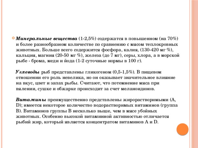 Минеральные вещества  (1-2,5%) содержатся в повышенном (на 70%) и более разнообразном количестве по сравнению с мясом теплокровных животных. Больше всего содержится фосфора, калия, (130-420 мг %), кальция, магния (20-50 мг %), железа (до 7 мг), серы, хлора, а в морской рыбе - брома, меди и йода (1-2 суточные нормы в 100 г).   Углеводы рыб представлены гликогеном (0,5-1,5%). В пищевом отношении его роль невелика, но он оказывает значительное влияние на вкус, цвет и запах рыбы. Считают, что потемнение мяса при вялении, сушке и обжарке происходит за счет меланоидинов.   Витамины преимущественно представлены жирорастворимыми (А, D); имеется некоторое количество водорастворимых витаминов (группа В). Витаминов группы В несколько выше, чем в мясе убойных животных. Особенно высокой витаминной активностью отличается рыбий жир, который является концентратом витаминов А и D.