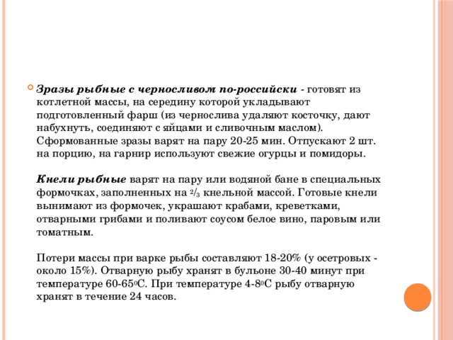 Зразы рыбные с черносливом по-российски  - готовят из котлетной массы, на середину которой укладывают подготовленный фарш (из чернослива удаляют косточку, дают набухнуть, соединяют с яйцами и сливочным маслом). Сформованные зразы варят на пару 20-25 мин. Отпускают 2 шт. на порцию, на гарнир используют свежие огурцы и помидоры.   Кнели рыбные варят на пару или водяной бане в специальных формочках, заполненных на 2 / 3 кнельной массой. Готовые кнели вынимают из формочек, украшают крабами, креветками, отварными грибами и поливают соусом белое вино, паровым или томатным.   Потери массы при варке рыбы составляют 18-20% (у осетровых - около 15%). Отварную рыбу хранят в бульоне 30-40 минут при температуре 60-65 0 С. При температуре 4-8 0 С рыбу отварную хранят в течение 24 часов.