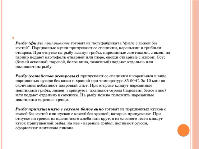 Рыбу (филе ) припущенное готовят из полуфабриката “филе с кожей без костей”. Порционные куски припускают со специями, кореньями и грибным отваром. При отпуске на рыбу кладут грибы, нарезанные ломтиками, лимон; на гарнир подают картофель отварной или пюре, овощи отварные с жиром. Соус (белый основной, паровой, белое вино, томатный) подают отдельно или поливают им рыбу.   Рыбу (семейства осетровых)  припускают со специями и кореньями в виде порционных кусков без кожи и хрящей при температуре 85-90 0 С. За 10 мин до окончания добавляют лавровый лист. При отпуске кладут нарезанные ломтиками грибы, лимон, гарнируют, поливают соусом (паровым, белое вино) или подают отдельно в соуснике. На рыбу можно положить нарезанные ломтиками вареные хрящи.   Рыбу припущенную с соусом белое вино готовят из порционных кусков с кожей без костей или кусков с кожей без хрящей, которые припускают. При отпуске на гренок из пшеничного хлеба или крутон из слоеного теста кладут кусок припущенной рыбы, на нее - вареные грибы, поливают соусом, оформляют ломтиком лимона.