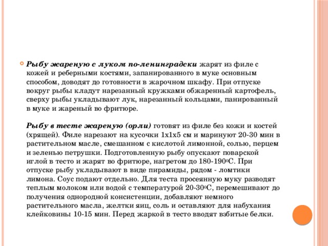 Рыбу жареную с луком по-ленинградски  жарят из филе с кожей и реберными костями, запанированного в муке основным способом, доводят до готовности в жарочном шкафу. При отпуске вокруг рыбы кладут нарезанный кружками обжаренный картофель, сверху рыбы укладывают лук, нарезанный кольцами, панированный в муке и жареный во фритюре.   Рыбу в тесте жареную (орли) готовят из филе без кожи и костей (хрящей). Филе нарезают на кусочки 1х1х5 см и маринуют 20-30 мин в растительном масле, смешанном с кислотой лимонной, солью, перцем и зеленью петрушки. Подготовленную рыбу опускают поварской иглой в тесто и жарят во фритюре, нагретом до 180-190 0 С. При отпуске рыбу укладывают в виде пирамиды, рядом - ломтики лимона. Соус подают отдельно. Для теста просеянную муку разводят теплым молоком или водой с температурой 20-30 0 С, перемешивают до получения однородной консистенции, добавляют немного растительного масла, желтки яиц, соль и оставляют для набухания клейковины 10-15 мин. Перед жаркой в тесто вводят взбитые белки.