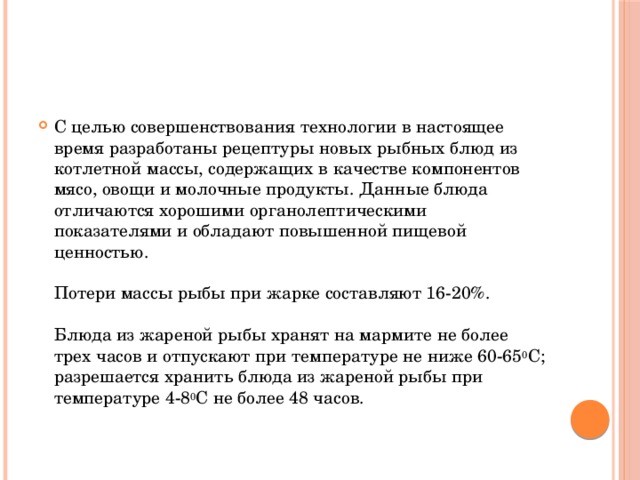 С целью совершенствования технологии в настоящее время разработаны рецептуры новых рыбных блюд из котлетной массы, содержащих в качестве компонентов мясо, овощи и молочные продукты. Данные блюда отличаются хорошими органолептическими показателями и обладают повышенной пищевой ценностью.   Потери массы рыбы при жарке составляют 16-20%.   Блюда из жареной рыбы хранят на мармите не более трех часов и отпускают при температуре не ниже 60-65 0 С; разрешается хранить блюда из жареной рыбы при температуре 4-8 0 С не более 48 часов.