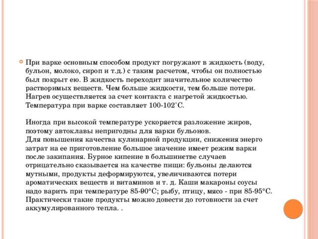 При варке основным способом продукт погружают в жидкость (воду, бульон, молоко, сироп и т.д.) с таким расчетом, чтобы он полностью  был покрыт ею. В жидкость переходит значительное количество растворимых веществ. Чем больше жидкости, тем больше потери. Нагрев осуществляется за счет контакта с нагретой жидкостью. Температура при варке составляет 100-102˚C.   Иногда при высокой температуре ускоряется разложение жиров, поэтому автоклавы непригодны для варки бульонов.  Для повышения качества кулинарной продукции, сниже­ния энерго затрат на ее приготовление большое значение име­ет режим варки после закипания. Бурное кипение в большин­стве случаев отрицательно сказывается на качестве пищи: бульоны делаются мутными, продукты деформируются, уве­личиваются потери ароматических веществ и витаминов и т. д. Каши макароны соусы надо варить при температуре 85-­90°С; рыбу, птицу, мясо - при 85-95°С. Практически такие продукты можно довести до готовности за счет аккумулированного тепла. .