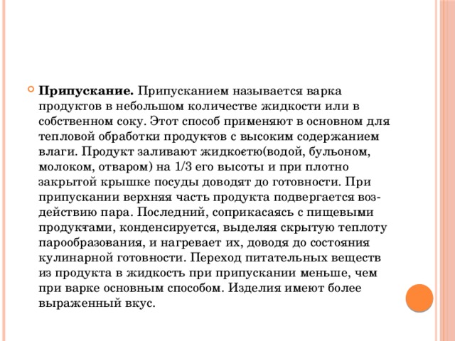 Припускание. Припусканием называется варка продуктов в небольшом количестве жидкости или в собственном соку. Этот способ применяют в основном для тепловой обработки продук­тов с высоким содержанием влаги. Продукт заливают жидко­стю(водой, бульоном, молоком, отваром) на 1/3 его высоты и при плотно закрытой крышке посуды доводят до готовности. При припускании верхняя часть продукта подвергается воз­действию пара. Последний, соприкасаясь с пищевыми продук­тами, конденсируется, выделяя скрытую теплоту парообразо­вания, и нагревает их, доводя до состояния кулинарной готов­ности. Переход питательных веществ из продукта в жидкость при припускании меньше, чем при варке основным способом. Изделия имеют более выраженный вкус.