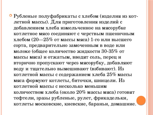 Рубленые полуфабрикаты с хлебом (изделия из кот­летной массы). Для приготовления изделий с добавлением хлеба измельченное на мясорубке котлетное мясо соединяют с черствым пшеничным хлебом (20—25% от массы мяса) 1-го или высшего сорта, предварительно замоченным в воде или моло­ке (общее количество жидкости 30-35% от массы мяса) и отжатым, вводят соль, перец и вторично пропускают через мясо­рубку, добавляют воду и тщательно вымешивают (взбивают). Из котлетной массы с содержанием хлеба 25% массы мяса формуют котлеты, биточки, шницели. Из котлетной массы с несколько меньшим количеством хлеба (около 20% массы мяса) готовят тефтели, зразы рубленые, рулет, фрикадельки, котлеты московские, киевские, бараньи, домашние.