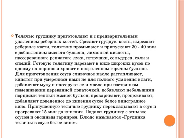 Телячью грудинку приготовляют и с предварительным удалением реберных костей. Срезают грудную кость, вырезают реберные кости, телятину промывают и припускают 30 - 40 мин с добавлением мясного бульона, лимонной кислоты, пассерованного репчатого лука, петрушки, сельдерея, соли и специй. Готовую телятину нарезают в виде широких кусов по одному на порцию и хранят в подсоленном горячем бульоне. Для приготовления соуса сливочное масло растапливают, кипятят при умеренном нами не для полного удаления влаги, добавляют муку и пассеруют ее и масле при постоянном помешивании деревянной лопаточкой, добавляют небольшими порциями теплый мясной бульон, проваривают, процеживают, добавляют доведенное до кипения сухое белое виноградное вино. Припущенную телячью грудинку перекладывают в соус и прогревают 15 мин до кипения. Подают грудинку с этим же соусом и овощным гарниром. Блюдо называется «Грудинка телячья в соусе белое вино».