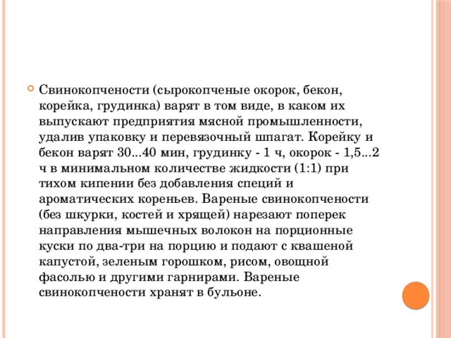 Свинокопчености (сырокопченые окорок, бекон, корейка, грудинка) варят в том виде, в каком их выпускают предприятия мясной промышленности, удалив упаковку и перевязочный шпагат. Корейку и бекон варят 30...40 мин, грудинку - 1 ч, окорок - 1,5...2 ч в минимальном количестве жидкости (1:1) при тихом кипении без добавления специй и ароматических кореньев. Вареные свинокопчености (без шкурки, костей и хрящей) нарезают поперек направления мышечных волокон на порционные куски по два-три на порцию и подают с квашеной капустой, зеленым горошком, рисом, овощной фасолью и другими гарнирами. Вареные свинокопчености хранят в бульоне.