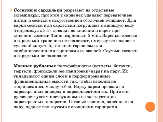 Сосиски и сардельки разрезают на отдельные экземпляры, при этом у сарделек удаляют перевязочные нитки, a сосиски с искусственной оболочкой очищают. Для варки сосиски или сардельки погружают в кипящую воду (гидромодуль 3:1), доводят до кипения и варят при кипении: сосиски 3 мин, сардельки 5 мин. Вареные сосиски и сардельки хранению не подлежат, их сразу же подают с тушеной капустой, зеленым горошком или комбинированными гарнирами из овощей. Соусами сосиски и сардельки не поливают.   Мясные рубленые полуфабрикаты (котлеты, биточки, тефтели, фрикадели без панировки) варят на пару. Их укладывают одним слоем в перфорированные функциональные емкости так, чтобы изделия не соприкасались между собой. Bарку паром проводят в пароварочных шкафах и пароконвектоматах. При этом руководствуются инструкциями по эксплуатации пароварочных аппаратов. Готовые изделия, варенные на пару, подают под соусами с овощными гарнирами.