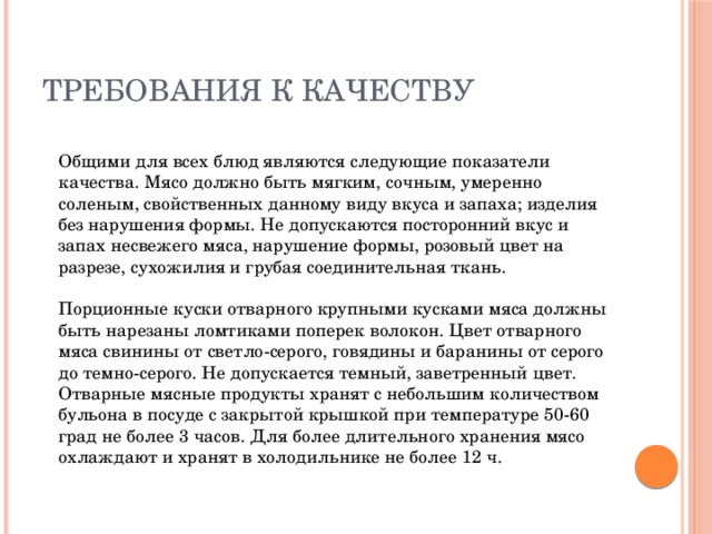 Требования к качеству  Общими для всех блюд являются следующие показатели качества. Мясо должно быть мягким, сочным, умеренно соленым, свойственных данному виду вкуса и запаха; изделия без нарушения формы. Не допускаются посторонний вкус и запах несвежего мяса, нарушение формы, розовый цвет на разрезе, сухожилия и грубая соединительная ткань.   Порционные куски отварного крупными кусками мяса должны быть нарезаны ломтиками поперек волокон. Цвет отварного мяса свинины от светло-серого, говядины и баранины от серого до темно-серого. Не допускается темный, заветренный цвет. Отварные мясные продукты хранят с небольшим количеством бульона в посуде с закрытой крышкой при температуре 50-60 град не более 3 часов. Для более длительного хранения мясо охлаждают и хранят в холодильнике не более 12 ч.