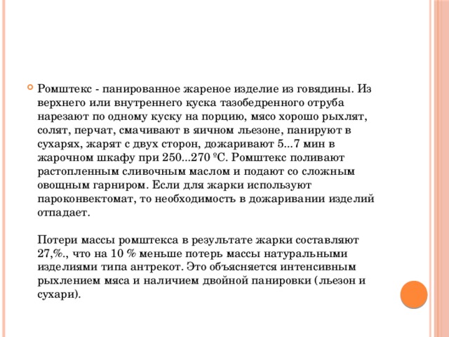 Ромштекс - панированное жареное изделие из говядины. Из верхнего или внутреннего куска тазобедренного отруба нарезают по одному куску на порцию, мясо хорошо рыхлят, солят, перчат, смачивают в яичном льезоне, панируют в сухарях, жарят с двух сторон, дожаривают 5...7 мин в жарочном шкафу при 250...270 ºС. Ромштекс поливают растопленным сливочным маслом и подают со сложным овощным гарниром. Если для жарки используют пароконвектомат, то необходимость в дожаривании изделий отпадает.   Потери массы ромштекса в результате жарки составляют 27,%., что на 10 % меньше потерь массы натуральными изделиями типа антрекот. Это объясняется интенсивным рыхлением мяса и наличием двойной панировки (льезон и сухари).