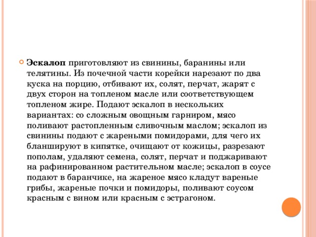 Эскалоп приготовляют из свинины, баранины или телятины. Из почечной части корейки нарезают по два куска на порцию, отбивают их, солят, перчат, жарят с двух сторон на топленом масле или соответствующем топленом жире. Подают эскалоп в нескольких вариантах: со сложным овощным гарниром, мясо поливают растопленным сливочным маслом; эскалоп из свинины подают с жареными помидорами, для чего их бланшируют в кипятке, очищают от кожицы, разрезают пополам, удаляют семена, солят, перчат и поджаривают на рафинированном растительном масле; эскалоп в соусе подают в баранчике, на жареное мясо кладут вареные грибы, жареные почки и помидоры, поливают соусом красным с вином или красным с эстрагоном.