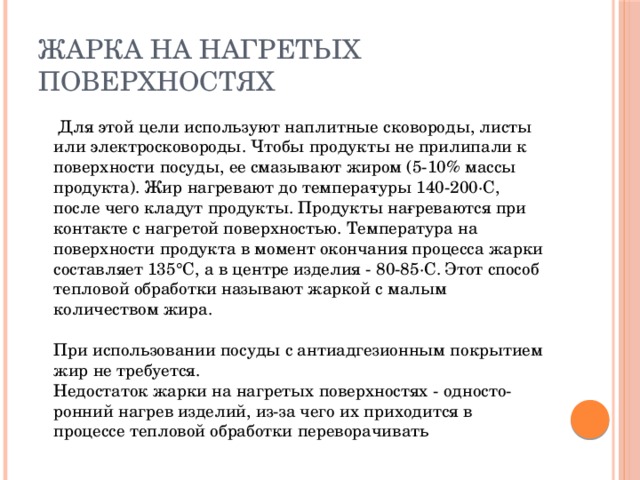 Жарка на нагретых поверхностях  Для этой цели используют наплитные сковороды, листы или электросковороды. Чтобы продукты не прилипали к поверхности посуды, ее смазывают жиром (5-10% массы продукта). Жир нагревают до темпера­туры 140-200·С, после чего кладут продукты. Продукты на­греваются при контакте с нагретой поверхностью. Температура на поверхности продукта в момент окончания процесса жарки составляет 135°С, а в центре изделия - 80-85·С. Этот способ тепловой обработки называют жаркой с малым количеством жира.   При использовании посуды с антиадгезионным покрытием  жир не требуется.  Недостаток жарки на нагретых поверхностях - односто­ронний нагрев изделий, из-за чего их приходится в процессе тепловой обработки переворачивать