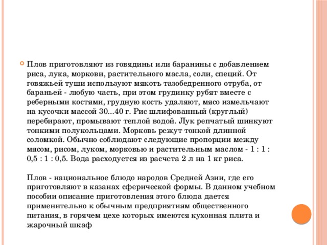 Плов приготовляют из говядины или баранины с добавлением риса, лука, моркови, растительного масла, соли, специй. От говяжьей туши используют мякоть тазобедренного отруба, от бараньей - любую часть, при этом грудинку рубят вместе с реберными костями, грудную кость удаляют, мясо измельчают на кусочки массой 30...40 г. Рис шлифованный (круглый) перебирают, промывают теплой водой. Лук репчатый шинкуют тонкими полукольцами. Морковь режут тонкой длинной соломкой. Обычно соблюдают следующие пропорции между мясом, рисом, луком, морковью и растительным маслом - 1 : 1 : 0,5 : 1 : 0,5. Вода расходуется из расчета 2 л на 1 кг риса.   Плов - национальное блюдо народов Средней Азии, где его приготовляют в казанах сферической формы. В данном учебном пособии описание приготовления этого блюда дается применительно к обычным предприятиям общественного питания, в горячем цехе которых имеются кухонная плита и жарочный шкаф