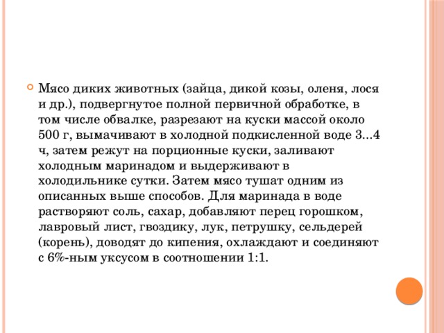 Мясо диких животных (зайца, дикой козы, оленя, лося и др.), подвергнутое полной первичной обработке, в том числе обвалке, разрезают на куски массой около 500 г, вымачивают в холодной подкисленной воде 3...4 ч, затем режут на порционные куски, заливают холодным маринадом и выдерживают в холодильнике сутки. Затем мясо тушат одним из описанных выше способов. Для маринада в воде растворяют соль, сахар, добавляют перец горошком, лавровый лист, гвоздику, лук, петрушку, сельдерей (корень), доводят до кипения, охлаждают и соединяют с 6%-ным уксусом в соотношении 1:1.