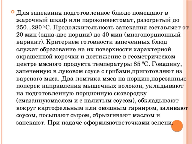 Для запекания подготовленное блюдо помещают в жарочный шкаф или пароконвектомат, разогретый до 250...280 ºС. Продолжительность запекания составляет от 20 мин (одна-две порции) до 40 мин (многопорционный вариант). Критерием готовности запеченных блюд служат образование на их поверхности характерной окрашенной корочки и достижение в геометрическом центре мясного продукта температуры 85 ºС. Говядину, запеченную в луковом соусе с грибами,приготовляют из вареного мяса. Два ломтика мяса на порцию,нарезанные поперек направления мышечных волокон, укладывают на подготовленную порционную сковородку (смазаннуюмаслом и с налитым соусом), обкладывают вокруг картофельным или овощным гарниром, заливают соусом, посыпают сыром, сбрызгивают маслом и запекают. При подаче оформляютветочками зелени.