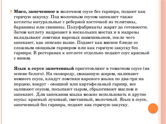 Мясо, запеченное в молочном соусе без гарнира, подают как горячую закуску. Под молочным соусом запекают также котлеты натуральные с реберной косточкой из телятины, баранины или свинины. Полуфабрикаты жарят до готовности. Затем котлету надрезают в нескольких местах и в надрезы вкладывают ломтики вареных шампиньонов, после чего запекают, как описано выше. Подают как мясное блюдо со сложным овощным гарниром или как горячую закуску без гарнира. В ресторанах к котлете отдельно подают соус красный с вином.   Язык в соусе запеченный приготовляют в томатном соусе (на основе белого). На сковороду, смазанную жиром, наливают немного соуса, кладут ломтики вареного языка по два-три на порцию, вокруг - овощной или картофельный гарнир, все заливают соусом, посыпают сыром, сбрызгивают маслом и запекают. Для запекания языка можно использовать и другие соусы: красный луковый, сметанный, молочный. Язык в соусе, запеченный без гарнира, подают как горячую закуску.