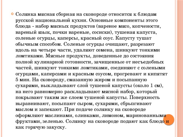 Солянка мясная сборная на сковороде относится к блюдам русской национальной кухни. Основные компоненты этого блюда - набор мясных продуктов (вареное мясо, копчености, вареный язык, почки вареные, сосиски), тушеная капуста, соленые огурцы, каперсы, красный соус. Капусту тушат обычным способом. Соленые огурцы очищают, разрезают вдоль на четыре части, удаляют семена, шинкуют тонкими ломтиками. Мясные продукты, доведенные до состояния полной кулинарной готовности, зачищенные от несъедобных частей, шинкуют тонкими ломтиками, соединяют с солеными огурцами, каперсами и красным соусом, прогревают и кипятят 5 мин. На сковороду, смазанную жиром и посыпанную сухарями, выкладывают слой тушеной капусты (около 1 см), на него равномерно раскладывают мясной набор, который покрывают таким же слоем тушеной капусты. Поверхность выравнивают, посыпают сыром, сухарями, сбрызгивают маслом и запекают. При подаче солянку на сковороде оформляют маслинами, оливками, лимоном, маринованными фруктами, зеленью. Солянку на сковороде подают как блюдо и как горячую закуску.