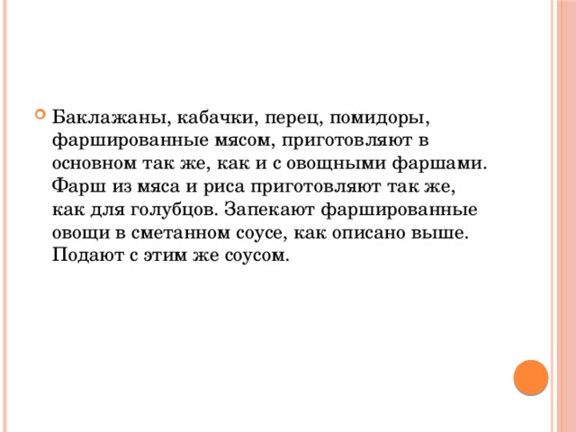 Баклажаны, кабачки, перец, помидоры, фаршированные мясом, приготовляют в основном так же, как и с овощными фаршами. Фарш из мяса и риса приготовляют так же, как для голубцов. Запекают фаршированные овощи в сметанном соусе, как описано выше. Подают с этим же соусом.