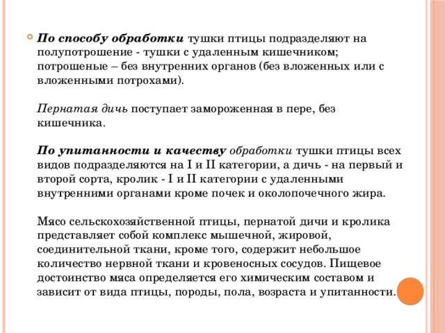 По способу обработки  тушки птицы подразделяют на полупотрошение - тушки с удаленным кишечником; потрошеные – без внутренних органов (без вложенных или с вложенными потрохами).   Пернатая дичь поступает замороженная в пере, без кишечника.   По упитанности и качеству обработки тушки птицы всех видов подразделяются на I и II категории, а дичь - на первый и второй сорта, кролик - I и II категории с удаленными внутренними органами кроме почек и околопочечного жира.   Мясо сельскохозяйственной птицы, пернатой дичи и кролика представляет собой комплекс мышечной, жировой, соединительной ткани, кроме того, содержит небольшое количество нервной ткани и кровеносных сосудов. Пищевое достоинство мяса определяется его химическим составом и зависит от вида птицы, породы, пола, возраста и упитанности.