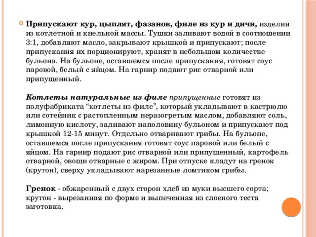 Припускают кур, цыплят, фазанов, филе из кур и дичи, изделия из котлетной и кнельной массы. Тушки заливают водой в соотношении 3:1, добавляют масло, закрывают крышкой и припускают; после припускания их порционируют, хранят в небольшом количестве бульона. На бульоне, оставшемся после припускания, готовят соус паровой, белый с яйцом. На гарнир подают рис отварной или припущенный.   Котлеты натуральные из филе припущенные готовят из полуфабриката “котлеты из филе”, который укладывают в кастрюлю или сотейник с растопленным неразогретым маслом, добавляют соль, лимонную кислоту, заливают наполовину бульоном и припускают под крышкой 12-15 минут. Отдельно отваривают грибы. На бульоне, оставшемся после припускания готовят соус паровой или белый с яйцом. На гарнир подают рис отварной или припущенный, картофель отварной, овощи отварные с жиром. При отпуске кладут на гренок (крутон), сверху укладывают нарезанные ломтиком грибы.   Гренок - обжаренный с двух сторон хлеб из муки высшего сорта; крутон - вырезанная по форме и выпеченная из слоеного теста заготовка.