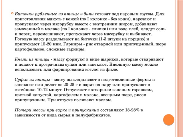 Биточки рубленные из птицы и дичи готовят под паровым соусом. Для приготовления мякоть с кожей (по I колонке - без кожи), нарезают и пропускают через мясорубку вместе с внутренним жиром, добавляют замоченный в молоке (по I колонке - сливки) или воде хлеб, кладут соль и перец, перемешивают, пропускают через мясорубку и выбивают. Готовую массу разделывают на биточки (1-3 штуки на порцию) и припускают 15-20 мин. Гарниры - рис отварной или припущенный, пюре картофельное, сложные гарниры.   Кнели из птицы - массу формуют в виде шариков, которые отваривают и подают к прозрачным супам или запекают. Кнельную массу можно использовать для фарширования котлет из филе.   Суфле из птицы - массу выкладывают в подготовленные формы и запекают или делят по 20-25 г и варят на пару или припускают в сотейнике 10-12 минут. Отпускают с отварным зеленым горошком, цветной капустой, картофелем в молоке, овощным пюре, рисом припущенным. При отпуске поливают маслом.   Потери массы при варке и припускании составляют 18-28% в зависимости от вида сырья и полуфабрикатов.