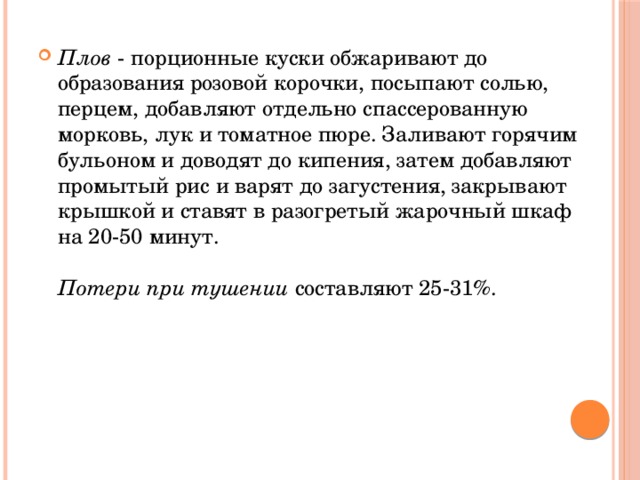 Плов - порционные куски обжаривают до образования розовой корочки, посыпают солью, перцем, добавляют отдельно спассерованную морковь, лук и томатное пюре. Заливают горячим бульоном и доводят до кипения, затем добавляют промытый рис и варят до загустения, закрывают крышкой и ставят в разогретый жарочный шкаф на 20-50 минут.   Потери при тушении составляют 25-31%.