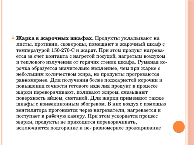 Жарка в жарочных шкафах. Продукты укладывают на листы, противни, сковороды, помещают в жарочный шкаф с температурой 150-270·С и жарят. При этом продукт нагрева­ется за счет контакта с нагретой посудой, нагретым воздухом и теплового излучения от горячих стенок шкафа. Румяная ко­рочка образуется значительно медленнее, чем при жарке с небольшим количеством жира, но продукты прогреваются рав­номернее. Для получения более поджаристой корочки и повы­шения сочности готового изделия продукт в процессе жарки переворачивают, поливают жиром, смазывают поверхность яйцом, сметаной. Для жарки применяют также шкафы с кон­векционным обогревом. В них воздух с помощью вентилятора прогоняется через нагреватели, нагревается и поступает в ра­бочую камеру. При этом ускоряется процесс жарки, продукты не приходится переворачивать, исключаются подгорание и не- равномерное прожаривание