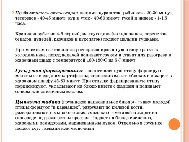 Продолжительность жарки цыплят, куропаток, рябчиков - 20-30 минут, тетеревов - 40-45 минут, кур и уток - 40-60 минут, гусей и индеек - 1-1,5 часа.   Кроликов рубят на 4-6 порций, мелкую дичь (вальдшнепов, перепелов, бекасов, дупелей, рябчиков и куропаток) подают целыми тушками.   При массовом изготовлении распорционированную птицу хранят в холодильнике, перед подачей поливают сочком и ставят для разогрева в жарочный шкаф с температурой 160-180 0 С на 5-7 минут.   Гусь, утка фаршированные - подготовленную птицу фаршируют мелким или средним картофелем, черносливом или яблоками и жарят в жарочном шкафу 45-60 минут. При отпуске фаршированную птицу порционируют, укладывают на блюдо вместе с фаршем и поливают сочком или сливочным маслом.   Цыплята табака  (грузинское национальное блюдо) - тушку молодой птицы формуют “в кармашек”, разрубают по килевой кости, разворачивают, посыпают солью, смазывают сметаной и жарят на сковороде под разогретым прессом. Подают на блюде с зеленью, жареными помидорами, маринованным луком. Отдельно в соуснике подают соус ткемали или чесночный.