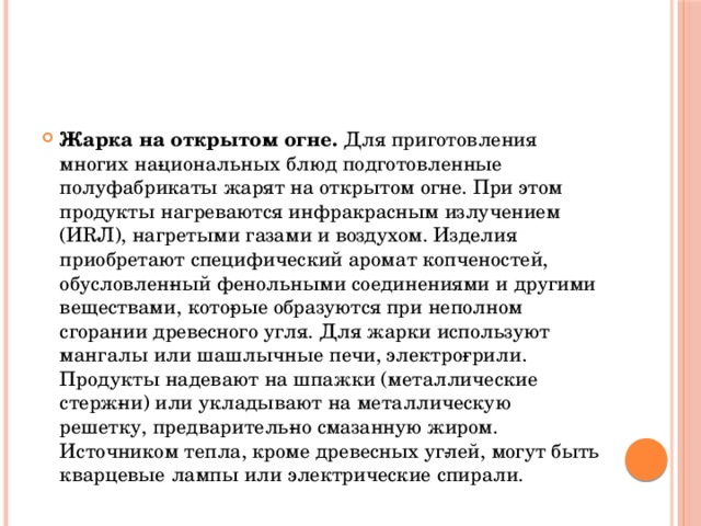 Жарка на открытом огне. Для приготовления многих на­циональных блюд подготовленные полуфабрикаты жарят на открытом огне. При этом продукты нагреваются инфракрасным излучением (ИRЛ), нагретыми газами и воздухом. Изделия приобретают специфический аромат копченостей, обусловлен­ный фенольными соединениями и другими веществами, кото­рые образуются при неполном сгорании древесного угля. Для жарки используют мангалы или шашлычные печи, электро­грили. Продукты надевают на шпажки (металлические стерж­ни) или укладывают на металлическую решетку, предваритель­но смазанную жиром. Источником тепла, кроме древесных уг­лей, могут быть кварцевые лампы или электрические спирали.