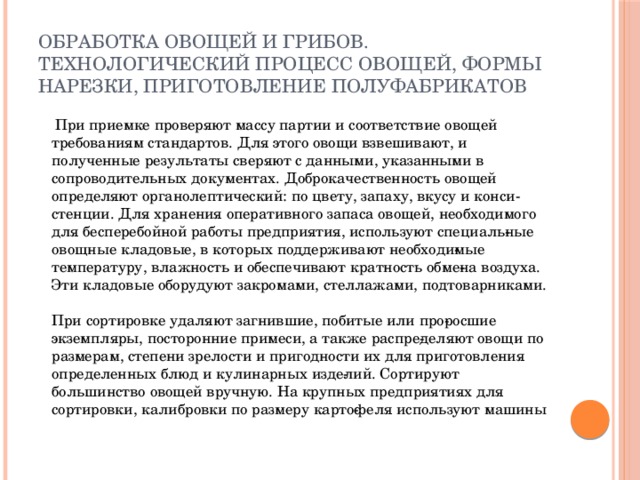 Обработка овощей и грибов. Технологический процесс овощей, формы нарезки, приготовление полуфабрикатов  При приемке проверяют массу партии и соответствие овощей требованиям стандартов. Для этого овощи взвешивают, и полученные результаты сверяют с данными, указанными в сопроводительных документах. Доброкачественность овощей определяют органолептический: по цвету, запаху, вкусу и конси­стенции. Для хранения оперативного запаса овощей, необходимого для бесперебойной работы предприятия, используют специаль­ные овощные кладовые, в которых поддерживают необходи­мые температуру, влажность и обеспечивают кратность обме­на воздуха. Эти кладовые оборудуют закромами, стеллажами, подтоварниками.   При сортировке удаляют загнившие, побитые или про­росшие экземпляры, посторонние примеси, а также распре­деляют овощи по размерам, степени зрелости и пригодности их для приготовления определенных блюд и кулинарных изде­лий. Сортируют большинство овощей вручную. На крупных предприятиях для сортировки, калибровки по размеру карто­феля используют машины