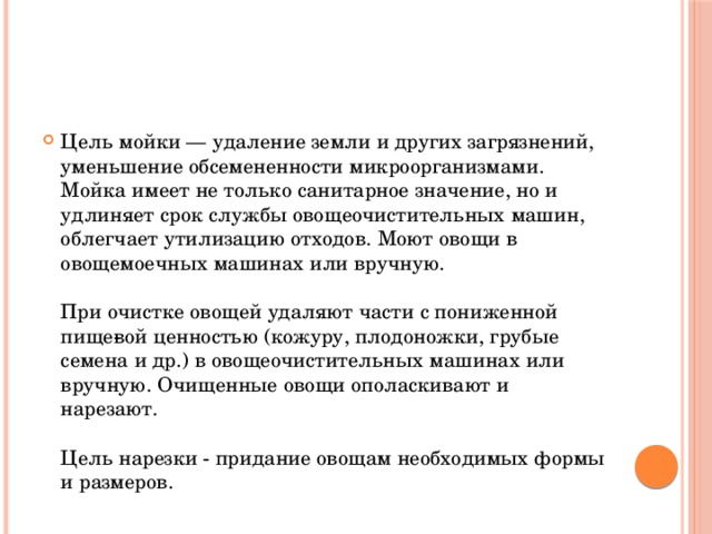 Цель мойки — удаление земли и других загрязнений, уменьшение обсемененности микроорганизмами. Мойка имеет не только санитарное значение, но и удлиняет срок службы овощеочистительных машин, облегчает утилизацию отходов. Моют овощи в овощемоечных машинах или вручную.   При очистке овощей удаляют части с пониженной пище­вой ценностью (кожуру, плодоножки, грубые семена и др.) в овощеочистительных машинах или вручную. Очищенные овощи ополаскивают и нарезают.   Цель нарезки - придание овощам необходимых формы и размеров.